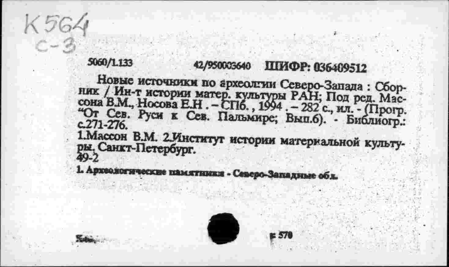 ﻿5060Д133	42/950003640 ШИФР: 036469512
Новые источники по брхеслгии Северо-Запада : Сбоп-4^'Т?*стоР1^Л‘атеЕ^Уль'1УРы РАН; Под рсд. Мас-й000”3	- 282 ил. - Шрогр.
^7i $7<< ’ РУ01 к Ссв- Пальмире; Вып.б). - Биолиогр^ C.Z/1-Z/6.	г
1.Массон В.М. 2ЈЈнституг истории материальной культу-
F 579